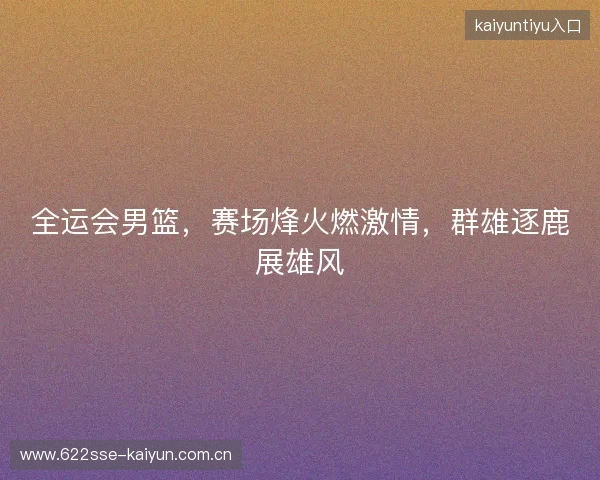 全运会男篮,赛场烽火燃激情,群雄逐鹿展雄风 全运会男篮,赛场烽火燃激情,群雄逐鹿展雄风